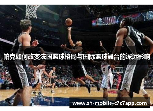 帕克如何改变法国篮球格局与国际篮球舞台的深远影响 帕克如何改变法国篮球格局与国际篮球舞台的深远影响