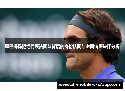 奥巴梅扬拒绝代表法国队背后的身份认同与家国情感抉择分析