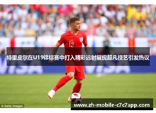 特里皮尔在U19锦标赛中打入精彩远射展现超凡技艺引发热议 特里皮尔在U19锦标赛中打入精彩远射展现超凡技艺引发热议